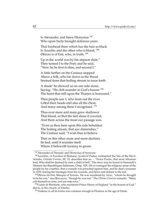 82 http://www.paskvil.com/
Is Alexander, and ﬁerce Dionysius 147
Who upon Sicily brought dolorous years.
That forehead there which has the hair so black
Is Azzolin; and the other who is blond, 148
Obizzo is of Esti, who, in truth, 149
Up in the world was by his stepson slain.”
Then turned I to the Poet; and he said,
“Now he be ﬁrst to thee, and second I.”
A little farther on the Centaur stopped
Above a folk, who far down as the throat
Seemed from that boiling stream to issue forth.
A shade’ he showed us on one side alone,
Saying: “He cleft asunder in God’s bosom 150
The heart that still upon the Thames is honoured.”
Then people saw I, who from out the river
Lifted their heads and also all the chest;
And many among these I recognised. 151
Thus ever more and more grew shallower
That blood, so that the feet alone it covered;
And there across the moat our passage was.
“Even as thou here upon this side beholdest
The boiling stream, that aye diminishes,”
The Centaur said, “I wish thee to believe
That on this other more and more declines
Its bed, until it reunites itself
Where it behoveth tyranny to groan.
147
Alexander of Thessaly and Dionysius of Syracuse.
148
Azzolino, or Ezzolino di Romano, tyrant of Padua, nicknamed the Son of the Devil.
Ariosto, Orlando Furioso, III. 33, describes him as: – “Fierce Ezelin, that most inhuman
lord, Who shall be deemed by men a child of hell.” His story may be found in Sismondi’s
Histoire des Republiques Italiennes, Chap. XIX. He so outraged the religious sense of the
people by his cruelties, that a crusade was preached against him, and he died a prisoner
in 1259, tearing the bandages from his wounds, and ﬁerce and deﬁant to the last.
149
Obizzo da Esti, Marquis of Ferrara. He was murdered by Azzo, “whom he thought
to be his son,” says Boccaccio, “though he was not.” The Ottimo Comento remarks: “Many
call themselves sons, and are step-sons.”
150
Guido di Monforte, who murdered Prince Henry of England “in the bosom of God,”
that is, in the church, at Viterbo.
151
Violence in all its forms was common enough in Florence in the age of Dante.
 