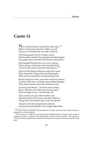 Inferno
Canto 13
NOT yet had Nessus reached the other side, 155
When we had put ourselves within a wood,
That was not marked by any path whatever.
Not foliage green, but of a dusky colour,
Not branches smooth, but gnarled and intertangled,
Not apple-trees were there, but thorns with poison.
Such tangled thickets have not, nor so dense,
Those savage wild beasts, that in hatred hold
’Twixt Cecina and Corneto the tilled places. 156
There do the hideous Harpies make their nests,
Who chased the Trojans from the Strophades,
With sad announcement of impending doom;
Broad wings have they, and necks and faces human,
And feet with claws, and their great bellies ﬂedged;
They make laments upon the wondrous trees.
And the good Master: “Ere thou enter farther,
Know that thou art within the second round,”
Thus he began to say, “and shalt be, till
Thou comest out upon the horrible sand;
Therefore look well around, and thou shalt see
Things that will credence give unto my speech.”
I heard on all sides lamentations uttered,
And person none beheld I who might make them,
155
In this Canto is described the punishment of those who had laid violent hands on
themselves or their property.
156
The Cecina is a small river running into the Mediterranean not many miles south of
Leghorn; Corneto, a village in the Papal States, north of Civita Vecchia. The country is
wild and thinly peopled, and studded with thickets, the haunts of the deer and the wild
boar.
85
 