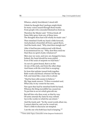 86 http://www.paskvil.com/
Whence, utterly bewildered, I stood still.
I think he thought that I perhaps might think
So many voices issued through those trunks
From people who concealed themselves from us;
Therefore the Master said: “If thou break off
Some little spray from any of these trees,
The thoughts thou hast will wholly be made vain.”
Then stretched I forth my hand a little forward,
And plucked a branchlet off from a great thorn,
And the trunk cried, “Why dost thou mangle me?”
After it had become embrowned with blood,
It recommenced its cry: “Why dost thou rend me
Hast thou no spirit of pity whatsoever?
Men once we were, and now are changed to trees;
Indeed, thy hand should be more pitiful,
Even if the souls of serpents we had been.”
As out of a green brand, that is on ﬁre
At one of the ends, and from the other drips
And hisses with the wind that is escaping;
So from that splinter issued forth together
Both words and blood; whereat I let the tip
Fall, and stood like a man who is afraid.
“Had he been able sooner to believe,”
My Sage made answer, “O thou wounded soul,
What only in my verses he has seen,
Not upon thee had he stretched forth his hand;
Whereas the thing incredible has caused me
To put him to an act which grieveth me.
But tell him who thou wast, so that by way
Of some amends thy fame he may refresh
Up in the world, to which he can return.”
And the trunk said: “So thy sweet words allure me,
I cannot silent be; and you be vexed not,
That I a little to discourse am tempted.
I am the one who both keys had in keeping 157
157
Pietro della Vigna, Chancellor of the Emperor Frederick II.
 