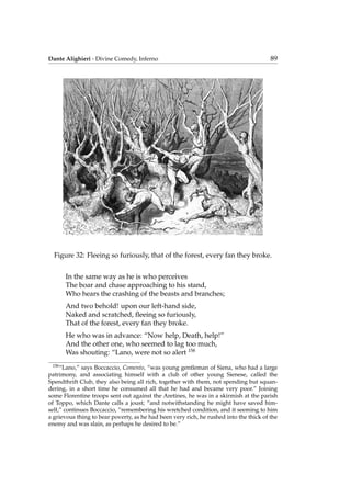 Dante Alighieri - Divine Comedy, Inferno 89
Figure 32: Fleeing so furiously, that of the forest, every fan they broke.
In the same way as he is who perceives
The boar and chase approaching to his stand,
Who hears the crashing of the beasts and branches;
And two behold! upon our left-hand side,
Naked and scratched, ﬂeeing so furiously,
That of the forest, every fan they broke.
He who was in advance: “Now help, Death, help!”
And the other one, who seemed to lag too much,
Was shouting: “Lano, were not so alert 158
158
“Lano,” says Boccaccio, Comento, “was young gentleman of Siena, who had a large
patrimony, and associating himself with a club of other young Sienese, called the
Spendthrift Club, they also being all rich, together with them, not spending but squan-
dering, in a short time he consumed all that he had and became very poor.” Joining
some Florentine troops sent out against the Aretines, he was in a skirmish at the parish
of Toppo, which Dante calls a joust; “and notwithstanding he might have saved him-
self,” continues Boccaccio, “remembering his wretched condition, and it seeming to him
a grievous thing to bear poverty, as he had been very rich, he rushed into the thick of the
enemy and was slain, as perhaps he desired to be.”
 