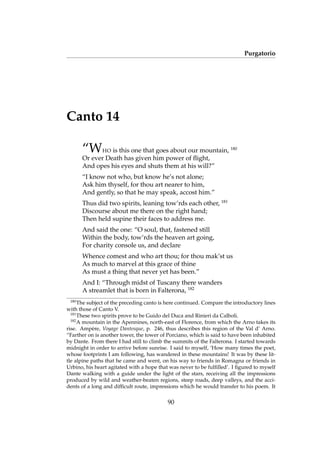 Purgatorio
Canto 14
“WHO is this one that goes about our mountain, 180
Or ever Death has given him power of ﬂight,
And opes his eyes and shuts them at his will?”
“I know not who, but know he’s not alone;
Ask him thyself, for thou art nearer to him,
And gently, so that he may speak, accost him.”
Thus did two spirits, leaning tow’rds each other, 181
Discourse about me there on the right hand;
Then held supine their faces to address me.
And said the one: “O soul, that, fastened still
Within the body, tow’rds the heaven art going,
For charity console us, and declare
Whence comest and who art thou; for thou mak’st us
As much to marvel at this grace of thine
As must a thing that never yet has been.”
And I: “Through midst of Tuscany there wanders
A streamlet that is born in Falterona, 182
180
The subject of the preceding canto is here continued. Compare the introductory lines
with those of Canto V.
181
These two spirits prove to be Guido del Duca and Rinieri da Calboli.
182
A mountain in the Apennines, north-east of Florence, from which the Arno takes its
rise. Amp`ere, Voyage Dantesque, p. 246, thus describes this region of the Val d’ Arno.
“Farther on is another tower, the tower of Porciano, which is said to have been inhabited
by Dante. From there I had still to climb the summits of the Falterona. I started towards
midnight in order to arrive before sunrise. I said to myself, ‘How many times the poet,
whose footprints I am following, has wandered in these mountains! It was by these lit-
tle alpine paths that he came and went, on his way to friends in Romagna or friends in
Urbino, his heart agitated with a hope that was never to be fulﬁlled’. I ﬁgured to myself
Dante walking with a guide under the light of the stars, receiving all the impressions
produced by wild and weather-beaten regions, steep roads, deep valleys, and the acci-
dents of a long and difﬁcult route, impressions which he would transfer to his poem. It
90
 
