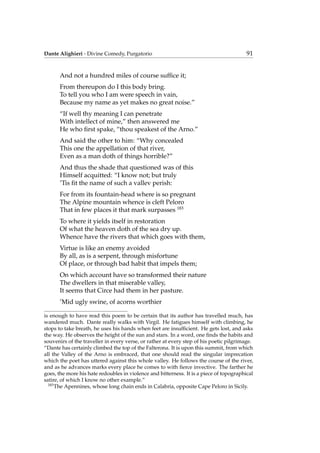 Dante Alighieri - Divine Comedy, Purgatorio 91
And not a hundred miles of course sufﬁce it;
From thereupon do I this body bring.
To tell you who I am were speech in vain,
Because my name as yet makes no great noise.”
“If well thy meaning I can penetrate
With intellect of mine,” then answered me
He who ﬁrst spake, “thou speakest of the Arno.”
And said the other to him: “Why concealed
This one the appellation of that river,
Even as a man doth of things horrible?”
And thus the shade that questioned was of this
Himself acquitted: “I know not; but truly
’Tis ﬁt the name of such a vallev perish:
For from its fountain-head where is so pregnant
The Alpine mountain whence is cleft Peloro
That in few places it that mark surpasses 183
To where it yields itself in restoration
Of what the heaven doth of the sea dry up.
Whence have the rivers that which goes with them,
Virtue is like an enemy avoided
By all, as is a serpent, through misfortune
Of place, or through bad habit that impels them;
On which account have so transformed their nature
The dwellers in that miserable valley,
It seems that Circe had them in her pasture.
’Mid ugly swine, of acorns worthier
is enough to have read this poem to be certain that its author has travelled much, has
wandered much. Dante really walks with Virgil. He fatigues himself with climbing, he
stops to take breath, he uses his hands when feet are insufﬁcient. He gets lost, and asks
the way. He observes the height of the sun and stars. In a word, one ﬁnds the habits and
souvenirs of the traveller in every verse, or rather at every step of his poetic pilgrimage.
“Dante has certainly climbed the top of the Falterona. It is upon this summit, from which
all the Valley of the Arno is embraced, that one should read the singular imprecation
which the poet has uttered against this whole valley. He follows the course of the river,
and as he advances marks every place he comes to with ﬁerce invective. The farther he
goes, the more his hate redoubles in violence and bitterness. It is a piece of topographical
satire, of which I know no other example.”
183
The Apennines, whose long chain ends in Calabria, opposite Cape Peloro in Sicily.
 