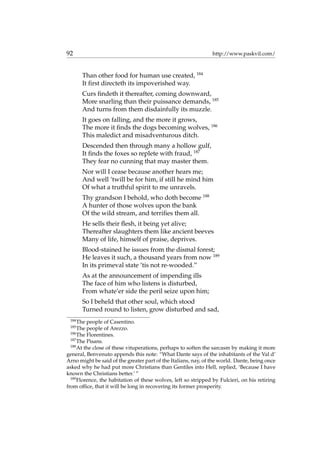 92 http://www.paskvil.com/
Than other food for human use created, 184
It ﬁrst directeth its impoverished way.
Curs ﬁndeth it thereafter, coming downward,
More snarling than their puissance demands, 185
And turns from them disdainfully its muzzle.
It goes on falling, and the more it grows,
The more it ﬁnds the dogs becoming wolves, 186
This maledict and misadventurous ditch.
Descended then through many a hollow gulf,
It ﬁnds the foxes so replete with fraud, 187
They fear no cunning that may master them.
Nor will I cease because another hears me;
And well ’twill be for him, if still he mind him
Of what a truthful spirit to me unravels.
Thy grandson I behold, who doth become 188
A hunter of those wolves upon the bank
Of the wild stream, and terriﬁes them all.
He sells their ﬂesh, it being yet alive;
Thereafter slaughters them like ancient beeves
Many of life, himself of praise, deprives.
Blood-stained he issues from the dismal forest;
He leaves it such, a thousand years from now 189
In its primeval state ’tis not re-wooded.”
As at the announcement of impending ills
The face of him who listens is disturbed,
From whate’er side the peril seize upon him;
So I beheld that other soul, which stood
Turned round to listen, grow disturbed and sad,
184
The people of Casentino.
185
The people of Arezzo.
186
The Florentines.
187
The Pisans.
188
At the close of these vituperations, perhaps to soften the sarcasm by making it more
general, Benvenuto appends this note: “What Dante says of the inhabitants of the Val d’
Arno might be said of the greater part of the Italians, nay, of the world. Dante, being once
asked why he had put more Christians than Gentiles into Hell, replied, ‘Because I have
known the Christians better.’ ”
189
Florence, the habitation of these wolves, left so stripped by Fulcieri, on his retiring
from ofﬁce, that it will be long in recovering its former prosperity.
 