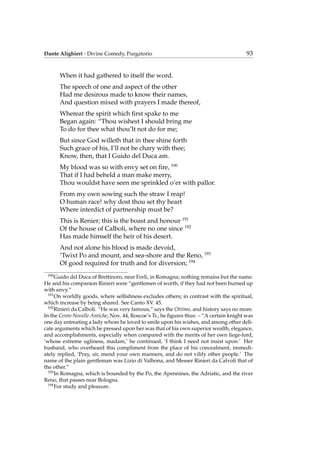 Dante Alighieri - Divine Comedy, Purgatorio 93
When it had gathered to itself the word.
The speech of one and aspect of the other
Had me desirous made to know their names,
And question mixed with prayers I made thereof,
Whereat the spirit which ﬁrst spake to me
Began again: “Thou wishest I should bring me
To do for thee what thou’lt not do for me;
But since God willeth that in thee shine forth
Such grace of his, I’ll not be chary with thee;
Know, then, that I Guido del Duca am.
My blood was so with envy set on ﬁre, 190
That if I had beheld a man make merry,
Thou wouldst have seen me sprinkled o’er with pallor.
From my own sowing such the straw I reap!
O human race! why dost thou set thy heart
Where interdict of partnership must be?
This is Renier; this is the boast and honour 191
Of the house of Calboli, where no one since 192
Has made himself the heir of his desert.
And not alone his blood is made devoid,
’Twixt Po and mount, and sea-shore and the Reno, 193
Of good required for truth and for diversion; 194
190
Guido del Duca of Brettinoro, near Forl`ı, in Romagna; nothing remains but the name.
He and his companion Rinieri were “gentlemen of worth, if they had not been burned up
with envy.”
191
On worldly goods, where selﬁshness excludes others; in contrast with the spiritual,
which increase by being shared. See Canto XV. 45.
192
Rinieri da Calboli. “He was very famous,” says the Ottimo, and history says no more.
In the Cento Novelle Antiche, Nov. 44, Roscoe’s Tr., he ﬁgures thus: – “A certain knight was
one day entreating a lady whom he loved to smile upon his wishes, and among other deli-
cate arguments which he pressed upon her was that of his own superior wealth, elegance,
and accomplishments, especially when compared with the merits of her own liege-lord,
‘whose extreme ugliness, madam,’ he continued, ‘I think I need not insist upon.’ Her
husband, who overheard this compliment from the place of his concealment, immedi-
ately replied, ‘Pray, sir, mend your own manners, and do not vilify other people.’ The
name of the plain gentleman was Lizio di Valbona, and Messer Rinieri da Calvoli that of
the other.”
193
In Romagna, which is bounded by the Po, the Apennines, the Adriatic, and the river
Reno, that passes near Bologna.
194
For study and pleasure.
 