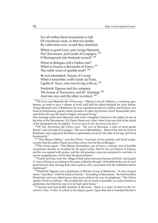 94 http://www.paskvil.com/
For all within these boundaries is full
Of venomous roots, so that too tardily
By cultivation now would they diminish.
Where is good Lizio, and Arrigo Manardi,
Pier Traversaro, and Guido di Carpigna, 195
O Romagnuoli into bastards turned? 196
When in Bologna will a Fabbro rise?
When in Faenza a Bernardin di Fosco, 197
The noble scion of ignoble seed? 198
Be not astonished, Tuscan, if I weep
When I remember, with Guido da Prata,
Ugolin d’ Azzo, who was living with us, 199
Frederick Tignoso and his company
The house of Traversara, and th’ Anastagi, 200
And one race and the other is extinct. 201
195
Of Lizio and Manardi the Ottimo says: “Messer Lizio di Valbona, a courteous gen-
tleman, in order to give a dinner at Forl`ı, sold half his silken bedquilt for sixty ﬂorins.
Arrigo Manardi was of Brettinoro; he was a gentleman full of courtesy and honour, was
fond of entertaining guests, made presents of robes and horses, loved honourable men,
and all his life was devoted to largess and good living.”
The marriage of Riccardo Manardi with Lizio’s daughter Caterina is the subject of one of
the tales of the Decameron, V.4. Pietro Dante says, that, when Lizio was told of the death
of his dissipated son, he replied, “It is no news to me, he never was alive.”
196
Of Pier Traversaro the Ottimo says: “He was of Raverina, a man of most gentle
blood;” and of Guido di Carpigna: “He was of Montefeltro... Most of the time he lived at
Brettinoro, and surpassed all others in generosity, loved for the sake of loving, and lived
handsomely.”
197
“This Messer Fabbro,” says the Ottimo, “was born of low parents, and lived so gen-
erously that the author Dante says there never was his like in Bologna.”
198
The Ottimo again: “This Messer Bernardino, son of Fosco, a farmer, and of humble
occupation, became so excellent by his good works, that he was an honour to Faenza;
and he was named with praise, and the old grandees were not ashamed to visit him, to
see his magniﬁcence, and to hear his pleasant jests.”
199
Guido da Prata, from the village of that name, between Faenza and Forl`ı, and Ugolin
d’ Azzo of Faenza, according to the same authority, though “of humble birth, rose to such
great honour, that, leaving their native places, they associated with the noblemen before
mentioned.”
200
Frederick Tignoso was a gentleman of Rimini, living in Brettinoro. “A man of great
mark,” says Buti, “with his band of friends.” According to Benvenuto, “he had beautiful
blond hair, and was called tignoso (the scurvy fellow) by way of antiphrase.” The Ottimo
speaks of him as follows: “He avoided the city as much as possible, as a place hostile to
gentlemen, but when he was in it, he kept open house.”
201
Ancient and honourable families of Ravenna. There is a story of them in the De-
cameron, Gior. V. Nov. 8, which is too long to quote. Upon this tale is founded Dryden’s
 