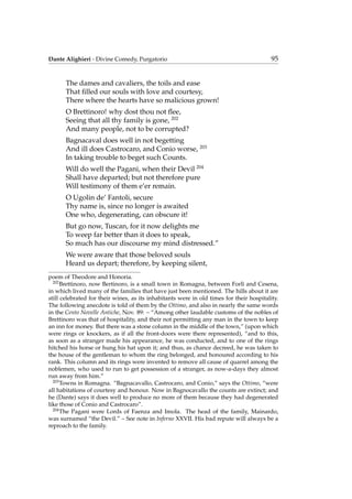 Dante Alighieri - Divine Comedy, Purgatorio 95
The dames and cavaliers, the toils and ease
That ﬁlled our souls with love and courtesy,
There where the hearts have so malicious grown!
O Brettinoro! why dost thou not ﬂee,
Seeing that all thy family is gone, 202
And many people, not to be corrupted?
Bagnacaval does well in not begetting
And ill does Castrocaro, and Conio worse, 203
In taking trouble to beget such Counts.
Will do well the Pagani, when their Devil 204
Shall have departed; but not therefore pure
Will testimony of them e’er remain.
O Ugolin de’ Fantoli, secure
Thy name is, since no longer is awaited
One who, degenerating, can obscure it!
But go now, Tuscan, for it now delights me
To weep far better than it does to speak,
So much has our discourse my mind distressed.”
We were aware that those beloved souls
Heard us depart; therefore, by keeping silent,
poem of Theodore and Honoria.
202
Brettinoro, now Bertinoro, is a small town in Romagna, between Forl`ı and Cesena,
in which lived many of the families that have just been mentioned. The hills about it are
still celebrated for their wines, as its inhabitants were in old times for their hospitality.
The following anecdote is told of them by the Ottimo, and also in nearly the same words
in the Cento Novelle Antiche, Nov. 89: – “Among other laudable customs of the nobles of
Brettinoro was that of hospitality, and their not permitting any man in the town to keep
an inn for money. But there was a stone column in the middle of the town,” (upon which
were rings or knockers, as if all the front-doors were there represented), “and to this,
as soon as a stranger made his appearance, he was conducted, and to one of the rings
hitched his horse or hung his hat upon it; and thus, as chance decreed, he was taken to
the house of the gentleman to whom the ring belonged, and honoured according to his
rank. This column and its rings were invented to remove all cause of quarrel among the
noblemen, who used to run to get possession of a stranger, as now-a-days they almost
run away from him.”
203
Towns in Romagna. “Bagnacavallo, Castrocaro, and Conio,” says the Ottimo, “were
all habitations of courtesy and honour. Now in Bagnocavallo the counts are extinct; and
he (Dante) says it does well to produce no more of them because they had degenerated
like those of Conio and Castrocaro”.
204
The Pagani were Lords of Faenza and Imola. The head of the family, Mainardo,
was surnamed “the Devil.” – See note in Inferno XXVII. His bad repute will always be a
reproach to the family.
 