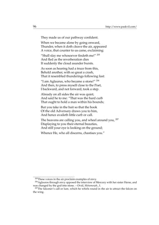 96 http://www.paskvil.com/
They made us of our pathway conﬁdent.
When we became alone by going onward,
Thunder, when it doth cleave the air, appeared
A voice, that counter to us came, exclaiming:
“Shall slay me whosoever ﬁndeth me!” 205
And ﬂed as the reverberation dies
If suddenly the cloud asunder bursts.
As soon as hearing had a truce from this,
Behold another, with so great a crash,
That it resembled thunderings following fast:
“I am Aglaurus, who became a stone!” 206
And then, to press myself close to the Poet,
I backward, and not forward, took a step.
Already on all sides the air was quiet;
And said he to me: “That was the hard curb
That ought to hold a man within his bounds;
But you take in the bait so that the hook
Of the old Adversary draws you to him,
And hence availeth little curb or call.
The heavens are calling you, and wheel around you, 207
Displaying to you their eternal beauties,
And still your eye is looking on the ground;
Whence He, who all discerns, chastises you.”
205
These voices in the air proclaim examples of envy.
206
Aglauros through envy opposed the interview of Mercury with her sister Herse, and
was changed by the god into stone. – Ovid, Metamorph., I.
207
The falconer’s call or lure, which he whirls round in the air to attract the falcon on
the wing.
 