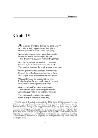 Purgatorio
Canto 15
AS much as ’twixt the close of the third hour 208
And dawn of day appeareth of that sphere
Which aye in fashion of a child is playing,
So much it now appeared, towards the night,
Was of his course remaining to the sun;
There it was evening, and ’twas midnight here;
And the rays smote the middle of our faces,
Because by us the mount was so encircled,
That straight towards the west we now were going
When I perceived my forehead overpowered
Beneath the splendour far more than at ﬁrst,
And stupor were to me the things unknown,
Whereat towards the summit of my brow
I raised my hands, and made myself the visor
Which the excessive glare diminishes.
As when from off the water, or a mirror,
The sunbeam leaps unto the opposite side,
Ascending upward in the selfsame measure
That it descends, and deviates as far
From falling of a stone in line direct,
208
In this canto is described the ascent to the Third Circle of the mountain. The hour
indicated by the peculiarly Dantesque introduction is three hours before sunset, or the
beginning of that division of the canonical day called Vespers. Dante states this simple
fact with curious circumlocution, as if he would imitate the celestial sphere in this scher-
zoso movement. The beginning of the day is sunrise; consequently the end of the third
hour, three hours after sun-rise, is represented by an arc of the celestial sphere measur-
ing forty-ﬁve degrees. The sun had still an equal space to pass over before his setting.
This would make it afternoon in Purgatory, and midnight in Tuscany, where Dante was
writing the poem.
97
 