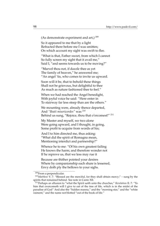 98 http://www.paskvil.com/
(As demonstrate experiment and art,) 209
So it appeared to me that by a light
Refracted there before me I was smitten;
On which account my sight was swift to ﬂee.
“What is that, Father sweet, from which I cannot
So fully screen my sight that it avail me,”
Said I, “and seems towards us to be moving?”
“Marvel thou not, if dazzle thee as yet
The family of heaven,” he answered me;
“An angel ’tis, who comes to invite us upward.
Soon will it be, that to behold these things
Shall not be grievous, but delightful to thee
As much as nature fashioned thee to feel.”
When we had reached the Angel benedight,
With joyful voice he said: “Here enter in
To stairway far less steep than are the others.”
We mounting were, already thence departed,
And “Beati misericordes” was 210
Behind us sung, “Rejoice, thou that o’ercomest!” 211
My Master and myself, we two alone
Were going upward, and I thought, in going,
Some proﬁt to acquire from words of his;
And I to him directed me, thus asking:
“What did the spirit of Romagna mean,
Mentioning interdict and partnership?”
Whence he to me: “Of his own greatest failing
He knows the harm; and therefore wonder not
If he reprove us, that we less may rue it
Because are thither pointed your desires
Where by companionship each share is lessened,
Envy doth ply the bellows to your sighs.
209
From a perpendicular.
210
Matthew V. 7: “Blessed are the merciful, for they shall obtain mercy;” – sung by the
spirits that remained behind. See note in Canto XII.
211
Perhaps an allusion to “what the Spirit saith unto the churches,” Revelation II. 7: “To
him that overcometh will I give to eat of the tree of life, which is in the midst of the
paradise of God” And also the “hidden manna,” and the “morning star,” and the “white
raiment,” and the name not blotted “out of the book of life.”
 