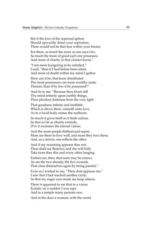 Dante Alighieri - Divine Comedy, Purgatorio 99
But if the love of the supernal sphere
Should upwardly direct your aspiration,
There would not be that fear within your breast;
For there, as much the more as one says Our,
So much the more of good each one possesses,
And more of charity in that cloister burns.”
“I am more hungering to be satisﬁed,”
I said, “than if I had before been silent,
And more of doubt within my mind I gather.
How can it be, that boon distributed
The more possessors can more wealthy make
Therein, than if by few it be possessed?”
And he to me: “Because thou ﬁxest still
Thy mind entirely upon earthly things,
Thou pluckest darkness from the very light.
That goodness inﬁnite and ineffable
Which is above there, runneth unto love,
As to a lucid body comes the sunbeam.
So much it gives itself as it ﬁnds ardour,
So that as far as charity extends,
O’er it increases the eternal valour.
And the more people thitherward aspire,
More are there to love well, and more they love there,
And, as a mirror, one reﬂects the other.
And if my reasoning appease thee not,
Thou shalt see Beatrice; and she will fully
Take from thee this and every other longing.
Endeavour, then, that soon may be extinct,
As are the two already, the ﬁve wounds
That close themselves again by being painful.”
Even as I wished to say, “Thou dost appease me,”
I saw that I had reached another circle,
So that my eager eyes made me keep silence.
There it appeared to me that in a vision
Ecstatic on a sudden I was rapt,
And in a temple many persons saw;
And at the door a woman, with the sweet
 