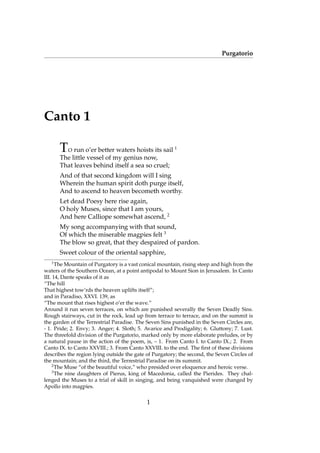 Purgatorio
Canto 1
TO run o’er better waters hoists its sail 1
The little vessel of my genius now,
That leaves behind itself a sea so cruel;
And of that second kingdom will I sing
Wherein the human spirit doth purge itself,
And to ascend to heaven becometh worthy.
Let dead Poesy here rise again,
O holy Muses, since that I am yours,
And here Calliope somewhat ascend, 2
My song accompanying with that sound,
Of which the miserable magpies felt 3
The blow so great, that they despaired of pardon.
Sweet colour of the oriental sapphire,
1
The Mountain of Purgatory is a vast conical mountain, rising steep and high from the
waters of the Southern Ocean, at a point antipodal to Mount Sion in Jerusalem. In Canto
III. 14, Dante speaks of it as
“The hill
That highest tow’rds the heaven uplifts itself”;
and in Paradiso, XXVI. 139, as
“The mount that rises highest o’er the wave.”
Around it run seven terraces, on which are punished severally the Seven Deadly Sins.
Rough stairways, cut in the rock, lead up from terrace to terrace, and on the summit is
the garden of the Terrestrial Paradise. The Seven Sins punished in the Seven Circles are,
- 1. Pride; 2. Envy; 3. Anger; 4. Sloth; 5. Avarice and Prodigality; 6. Gluttony; 7. Lust.
The threefold division of the Purgatorio, marked only by more elaborate preludes, or by
a natural pause in the action of the poem, is, – 1. From Canto I. to Canto IX.; 2. From
Canto IX. to Canto XXVIII.; 3. From Canto XXVIII. to the end. The ﬁrst of these divisions
describes the region lying outside the gate of Purgatory; the second, the Seven Circles of
the mountain; and the third, the Terrestrial Paradise on its summit.
2
The Muse “of the beautiful voice,” who presided over eloquence and heroic verse.
3
The nine daughters of Pierus, king of Macedonia, called the Pierides. They chal-
lenged the Muses to a trial of skill in singing, and being vanquished were changed by
Apollo into magpies.
1
 