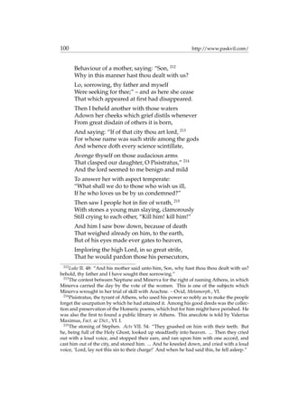 100 http://www.paskvil.com/
Behaviour of a mother, saying: “Son, 212
Why in this manner hast thou dealt with us?
Lo, sorrowing, thy father and myself
Were seeking for thee;” – and as here she cease
That which appeared at ﬁrst had disappeared.
Then I beheld another with those waters
Adown her cheeks which grief distils whenever
From great disdain of others it is born,
And saying: “If of that city thou art lord, 213
For whose name was such strife among the gods
And whence doth every science scintillate,
Avenge thyself on those audacious arms
That clasped our daughter, O Pisistratus,” 214
And the lord seemed to me benign and mild
To answer her with aspect temperate:
“What shall we do to those who wish us ill,
If he who loves us be by us condemned?”
Then saw I people hot in ﬁre of wrath, 215
With stones a young man slaying, clamorously
Still crying to each other, “Kill him! kill him!”
And him I saw bow down, because of death
That weighed already on him, to the earth,
But of his eyes made ever gates to heaven,
Imploring the high Lord, in so great strife,
That he would pardon those his persecutors,
212
Luke II. 48: “And his mother said unto him, Son, why hast thou thou dealt with us?
behold, thy father and I have sought thee sorrowing.”
213
The contest between Neptune and Minerva for the right of naming Athens, in which
Minerva carried the day by the vote of the women. This is one of the subjects which
Minerva wrought in her trial of skill with Arachne. – Ovid, Metamorph., VI.
214
Pisistratus, the tyrant of Athens, who used his power so nobly as to make the people
forget the usurpation by which he had attained it. Among his good deeds was the collec-
tion and preservation of the Homeric poems, which but for him might have perished. He
was also the ﬁrst to found a public library in Athens. This anecdote is told by Valerius
Maximus, Fact. ac Dict., VI. I.
215
The stoning of Stephen. Acts VII. 54: “They gnashed on him with their teeth. But
he, being full of the Holy Ghost, looked up steadfastly into heaven. ... Then they cried
out with a loud voice, and stopped their ears, and ran upon him with one accord, and
cast him out of the city, and stoned him. ... And he kneeled down, and cried with a loud
voice, ‘Lord, lay not this sin to their charge!’ And when he had said this, he fell asleep.”
 