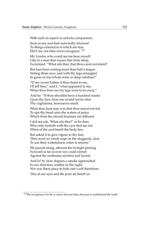 Dante Alighieri - Divine Comedy, Purgatorio 101
With such an aspect as unlocks compassion.
Soon as my soul had outwardly returned
To things external to it which are true,
Did I my not false errors recognize. 216
My Leader, who could see me bear myself
Like to a man that rouses him from sleep,
Exclaimed: “What ails thee, that thou canst not stand?
But hast been coming more than half a league
Veiling thine eyes, and with thy legs entangled
In guise of one whom wine or sleep subdues?”
“O my sweet Father, if thou listen to me,
I’ll tell thee,” said I, “what appeared to me,
When thus from me my legs were ta’en away.”
And he: “If thou shouldst have a hundred masks
Upon thy face, from me would not be shut
Thy cogitations, howsoever small.
What thou hast seen was that thou mayst not fail
To ope thy heart unto the waters of peace
Which from the eternal fountain are diffused.
I did not ask, ‘What ails thee?’ as he does
Who only looketh with the eyes that see not
When of the soul bereft the body lies,
But asked it to give vigour to thy feet;
Thus must we needs urge on the sluggards, slow
To use their wakefulness when it returns.”
We passed along, athwart the twilight peering
Forward as far as ever eye could stretch
Against the sunbeams serotine and lucent;
And lo! by slow degrees a smoke approached
In our direction, sombre as the night,
Nor was there place to hide one’s self therefrom.
This of our eyes and the pure air bereft us.
216
He recognizes it to be a vision, but not false, because it symbolized the truth.
 