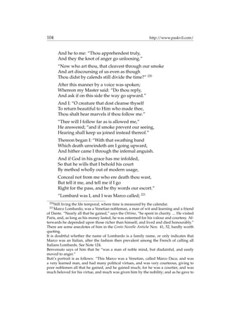 104 http://www.paskvil.com/
And he to me: “Thou apprehendest truly,
And they the knot of anger go unloosing.”
“Now who art thou, that cleavest through our smoke
And art discoursing of us even as though
Thou didst by calends still divide the time?” 220
After this manner by a voice was spoken;
Whereon my Master said: “Do thou reply,
And ask if on this side the way go upward.”
And I: “O creature that dost cleanse thyself
To return beautiful to Him who made thee,
Thou shalt hear marvels if thou follow me.”
“Thee will I follow far as is allowed me,”
He answered; “and if smoke prevent our seeing,
Hearing shall keep us joined instead thereof.”
Thereon began I: “With that swathing band
Which death unwindeth am I going upward,
And hither came I through the infernal anguish.
And if God in his grace has me infolded,
So that he wills that I behold his court
By method wholly out of modern usage,
Conceal not from me who ere death thou wast,
But tell it me, and tell me if I go
Right for the pass, and be thy words our escort.”
“Lombard was I, and I was Marco called; 221
220
Still living the life temporal, where time is measured by the calendar.
221
Marco Lombardo, was a Venetian nobleman, a man of wit and learning and a friend
of Dante. “Nearly all that he gained,” says the Ottimo, “he spent in charity. ... He visited
Paris, and, as long as his money lasted, he was esteemed for his valour and courtesy. Af-
terwards he depended upon those richer than himself, and lived and died honourably.”
There are some anecdotes of him in the Cento Novelle Antiche Nov. 41, 52, hardly worth
quoting.
It is doubtful whether the name of Lombardo is a family name, or only indicates that
Marco was an Italian, after the fashion then prevalent among the French of calling all
Italians Lombards. See Note 124.
Benvenuto says of him that he “was a man of noble mind, but disdainful, and easily
moved to anger.”
Buti’s portrait is as follows: “This Marco was a Venetian, called Marco Daca; and was
a very learned man, and had many political virtues, and was very courteous, giving to
poor noblemen all that he gained, and he gained much; for he was a courtier, and was
much beloved for his virtue, and much was given him by the nobility; and as he gave to
 
