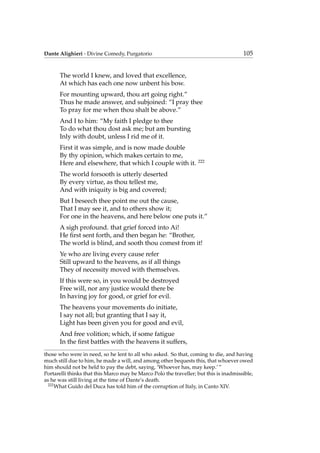Dante Alighieri - Divine Comedy, Purgatorio 105
The world I knew, and loved that excellence,
At which has each one now unbent his bow.
For mounting upward, thou art going right.”
Thus he made answer, and subjoined: “I pray thee
To pray for me when thou shalt be above.”
And I to him: “My faith I pledge to thee
To do what thou dost ask me; but am bursting
Inly with doubt, unless I rid me of it.
First it was simple, and is now made double
By thy opinion, which makes certain to me,
Here and elsewhere, that which I couple with it. 222
The world forsooth is utterly deserted
By every virtue, as thou tellest me,
And with iniquity is big and covered;
But I beseech thee point me out the cause,
That I may see it, and to others show it;
For one in the heavens, and here below one puts it.”
A sigh profound. that grief forced into Ai!
He ﬁrst sent forth, and then began he: “Brother,
The world is blind, and sooth thou comest from it!
Ye who are living every cause refer
Still upward to the heavens, as if all things
They of necessity moved with themselves.
If this were so, in you would be destroyed
Free will, nor any justice would there be
In having joy for good, or grief for evil.
The heavens your movements do initiate,
I say not all; but granting that I say it,
Light has been given you for good and evil,
And free volition; which, if some fatigue
In the ﬁrst battles with the heavens it suffers,
those who were in need, so he lent to all who asked. So that, coming to die, and having
much still due to him, he made a will, and among other bequests this, that whoever owed
him should not be held to pay the debt, saying, ‘Whoever has, may keep.’ ”
Portarelli thinks that this Marco may be Marco Polo the traveller; but this is inadmissible,
as he was still living at the time of Dante’s death.
222
What Guido del Duca has told him of the corruption of Italy, in Canto XIV.
 