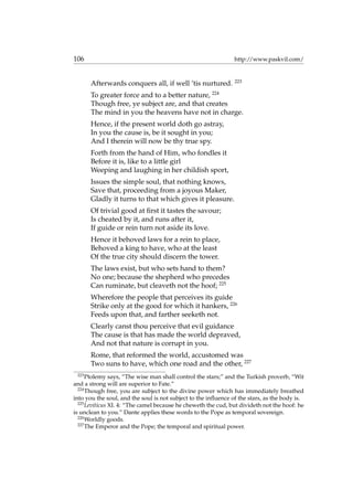 106 http://www.paskvil.com/
Afterwards conquers all, if well ’tis nurtured. 223
To greater force and to a better nature, 224
Though free, ye subject are, and that creates
The mind in you the heavens have not in charge.
Hence, if the present world doth go astray,
In you the cause is, be it sought in you;
And I therein will now be thy true spy.
Forth from the hand of Him, who fondles it
Before it is, like to a little girl
Weeping and laughing in her childish sport,
Issues the simple soul, that nothing knows,
Save that, proceeding from a joyous Maker,
Gladly it turns to that which gives it pleasure.
Of trivial good at ﬁrst it tastes the savour;
Is cheated by it, and runs after it,
If guide or rein turn not aside its love.
Hence it behoved laws for a rein to place,
Behoved a king to have, who at the least
Of the true city should discern the tower.
The laws exist, but who sets hand to them?
No one; because the shepherd who precedes
Can ruminate, but cleaveth not the hoof; 225
Wherefore the people that perceives its guide
Strike only at the good for which it hankers, 226
Feeds upon that, and farther seeketh not.
Clearly canst thou perceive that evil guidance
The cause is that has made the world depraved,
And not that nature is corrupt in you.
Rome, that reformed the world, accustomed was
Two suns to have, which one road and the other, 227
223
Ptolemy says, “The wise man shall control the stars;” and the Turkish proverb, “Wit
and a strong will are superior to Fate.”
224
Though free, you are subject to the divine power which has immediately breathed
into you the soul, and the soul is not subject to the inﬂuence of the stars, as the body is.
225
Leviticus XI. 4: “The camel because he cheweth the cud, but divideth not the hoof: he
is unclean to you.” Dante applies these words to the Pope as temporal sovereign.
226
Worldly goods.
227
The Emperor and the Pope; the temporal and spiritual power.
 
