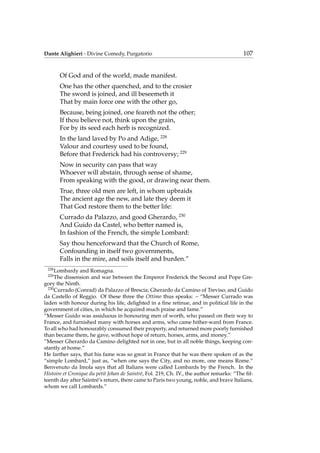 Dante Alighieri - Divine Comedy, Purgatorio 107
Of God and of the world, made manifest.
One has the other quenched, and to the crosier
The sword is joined, and ill beseemeth it
That by main force one with the other go,
Because, being joined, one feareth not the other;
If thou believe not, think upon the grain,
For by its seed each herb is recognized.
In the land laved by Po and Adige, 228
Valour and courtesy used to be found,
Before that Frederick had his controversy; 229
Now in security can pass that way
Whoever will abstain, through sense of shame,
From speaking with the good, or drawing near them.
True, three old men are left, in whom upbraids
The ancient age the new, and late they deem it
That God restore them to the better life:
Currado da Palazzo, and good Gherardo, 230
And Guido da Castel, who better named is,
In fashion of the French, the simple Lombard:
Say thou henceforward that the Church of Rome,
Confounding in itself two governments,
Falls in the mire, and soils itself and burden.”
228
Lombardy and Romagna.
229
The dissension and war between the Emperor Frederick the Second and Pope Gre-
gory the Ninth.
230
Currado (Conrad) da Palazzo of Brescia; Gherardo da Camino of Treviso; and Guido
da Castello of Reggio. Of these three the Ottimo thus speaks: – “Messer Currado was
laden with honour during his life, delighted in a ﬁne retinue, and in political life in the
government of cities, in which he acquired much praise and fame.”
“Messer Guido was assiduous in honouring men of worth, who passed on their way to
France, and furnished many with horses and arms, who came hither-ward from France.
To all who had honourably consumed their property, and returned more poorly furnished
than became them, he gave, without hope of return, horses, arms, and money.”
”Messer Gherardo da Camino delighted not in one, but in all noble things, keeping con-
stantly at home.”
He farther says, that his fame was so great in France that he was there spoken of as the
“simple Lombard,” just as, “when one says the City, and no more, one means Rome.”
Benvenuto da Imola says that all Italians were called Lombards by the French. In the
Histoire et Cronique du petit Jehan de Saintr´e, Fol. 219, Ch. IV., the author remarks: “The ﬁf-
teenth day after Saintr´e’s return, there came to Paris two young, noble, and brave Italians,
whom we call Lombards.”
 