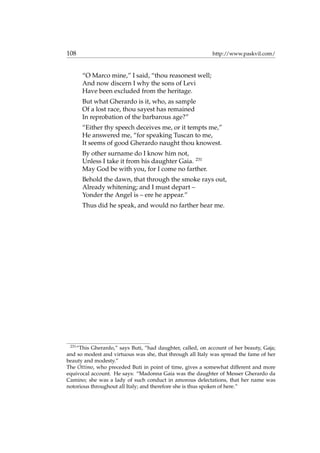 108 http://www.paskvil.com/
“O Marco mine,” I said, “thou reasonest well;
And now discern I why the sons of Levi
Have been excluded from the heritage.
But what Gherardo is it, who, as sample
Of a lost race, thou sayest has remained
In reprobation of the barbarous age?”
“Either thy speech deceives me, or it tempts me,”
He answered me, “for speaking Tuscan to me,
It seems of good Gherardo naught thou knowest.
By other surname do I know him not,
Unless I take it from his daughter Gaia. 231
May God be with you, for I come no farther.
Behold the dawn, that through the smoke rays out,
Already whitening; and I must depart –
Yonder the Angel is – ere he appear.”
Thus did he speak, and would no farther hear me.
231
“This Gherardo,” says Buti, “had daughter, called, on account of her beauty, Gaja;
and so modest and virtuous was she, that through all Italy was spread the fame of her
beauty and modesty.”
The Ottimo, who preceded Buti in point of time, gives a somewhat different and more
equivocal account. He says: “Madonna Gaia was the daughter of Messer Gherardo da
Camino; she was a lady of such conduct in amorous delectations, that her name was
notorious throughout all Italy; and therefore she is thus spoken of here.”
 
