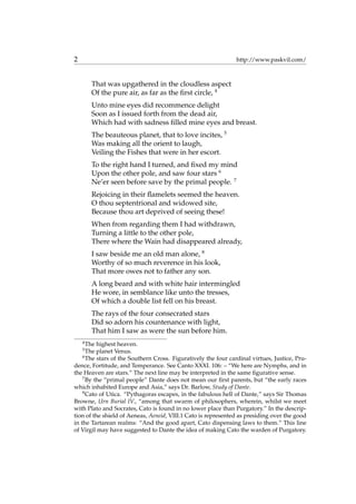 2 http://www.paskvil.com/
That was upgathered in the cloudless aspect
Of the pure air, as far as the ﬁrst circle, 4
Unto mine eyes did recommence delight
Soon as I issued forth from the dead air,
Which had with sadness ﬁlled mine eyes and breast.
The beauteous planet, that to love incites, 5
Was making all the orient to laugh,
Veiling the Fishes that were in her escort.
To the right hand I turned, and ﬁxed my mind
Upon the other pole, and saw four stars 6
Ne’er seen before save by the primal people. 7
Rejoicing in their ﬂamelets seemed the heaven.
O thou septentrional and widowed site,
Because thou art deprived of seeing these!
When from regarding them I had withdrawn,
Turning a little to the other pole,
There where the Wain had disappeared already,
I saw beside me an old man alone, 8
Worthy of so much reverence in his look,
That more owes not to father any son.
A long beard and with white hair intermingled
He wore, in semblance like unto the tresses,
Of which a double list fell on his breast.
The rays of the four consecrated stars
Did so adorn his countenance with light,
That him I saw as were the sun before him.
4
The highest heaven.
5
The planet Venus.
6
The stars of the Southern Cross. Figuratively the four cardinal virtues, Justice, Pru-
dence, Fortitude, and Temperance. See Canto XXXI. 106: – “We here are Nymphs, and in
the Heaven are stars.” The next line may be interpreted in the same ﬁgurative sense.
7
By the “primal people” Dante does not mean our ﬁrst parents, but “the early races
which inhabited Europe and Asia,” says Dr. Barlow, Study of Dante.
8
Cato of Utica. “Pythagoras escapes, in the fabulous hell of Dante,” says Sir Thomas
Browne, Urn Burial IV., “among that swarm of philosophers, wherein, whilst we meet
with Plato and Socrates, Cato is found in no lower place than Purgatory.” In the descrip-
tion of the shield of Aeneas, Aeneid, VIII.1 Cato is represented as presiding over the good
in the Tartarean realms: “And the good apart, Cato dispensing laws to them.” This line
of Virgil may have suggested to Dante the idea of making Cato the warden of Purgatory.
 