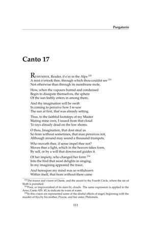 Purgatorio
Canto 17
REMEMBER, Reader, if e’er in the Alps 232
A mist o’ertook thee, through which thou couldst see 233
Not otherwise than through its membrane mole,
How, when the vapours humid and condensed
Begin to dissipate themselves, the sphere
Of the sun feebly enters in among them,
And thy imagination will be swift
In coming to perceive how I re-saw
The sun at ﬁrst, that was already setting.
Thus, to the faithful footsteps of my Master
Mating mine own, I issued from that cloud
To rays already dead on the low shores.
O thou, Imagination, that dost steal us
So from without sometimes, that man perceives not,
Although around may sound a thousand trumpets,
Who moveth thee, if sense impel thee not?
Moves thee a light, which in the heaven takes form,
By self, or by a will that downward guides it.
Of her impiety, who changed her form 234
Into the bird that most delights in singing,
In my imagining appeared the trace;
And hereupon my mind was so withdrawn
Within itself, that from without there came
232
The trance and vision of Dante, and the ascent to the Fourth Circle, where the sin of
Sloth is punished.
233
Poor, or impoverished of its stars by clouds. The same expression is applied to the
Arno, Canto XIV. 45, to indicate its want of water.
234
In this vision are represented some of the direful effects of anger, beginning with the
murder of Itys by his mother, Procne, and her sister, Philomela.
111
 