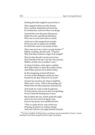 112 http://www.paskvil.com/
Nothing that then might be received by it.
Then reigned within my lofty fantasy
One cruciﬁed, disdainful and ferocious
In countenance, and even thus was dying.
Around him were the great Ahasuerus,
Esther his wife, and the just Mordecai,
Who was in word and action so entire.
And even as this image burst asunder
Of its own self, in fashion of a bubble
In which the water it was made of fails,
There rose up in my vision a young maiden 235
Bitterly weeping, and she said: “O queen,
Why hast thou wished in anger to be naught?
Thou’st slain thyself, Lavinia not to lose;
Now hast thou lost me; I am she who mourns,
Mother, at thine ere at another’s ruin.”
As sleep is broken, when upon a sudden
New light strikes in upon the eyelids closed,
And broken quivers ere it dieth wholly,
So this imagining of mine fell down
As soon as the effulgence smote my face,
Greater by far than what is in our wont.
I turned me round to see where I might be,
When said a voice, “Here is the passage up;”
Which from all other purposes removed me,
And made my wish so full of eagerness
To look and see who was it that was speaking,
It never rests till meeting face to face;
But as before the sun, which quells the sight,
And in its own excess its ﬁgure veils,
Even so my power was insufﬁcient here.
“This is a spirit divine, who in the way
Of going up directs us without asking
And who with his own light himself conceals.
235
Lavinia, daughter of King Latinus and Queen Amata, betrothed to Turnus. Amata,
thinking Turnus dead, hanged herself in anger and despair.
 