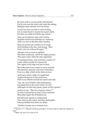Dante Alighieri - Divine Comedy, Purgatorio 113
He does with us as man doth with himself;
For he who sees the need, and waits the asking,
Malignly leans already tow’rds denial.
Accord we now our feet to such inviting,
Let us make haste to mount ere it grow dark;
For then we could not till the day return.”
Thus my Conductor said; and I and he
Together turned our footsteps to a stairway,
And I, as soon as the ﬁrst step I reached
Near me perceived a motion as of wings
And fanning in the face, and saying, “Beati
Paciﬁ, who are without ill anger.” 236
Already over us were so uplifted
The latest sunbeams, which the night pursues,
That upon many sides the stars appeared.
“O manhood mine, why dost thou vanish so?”
I said within myself; for I perceived
The vigour of my legs was put in truce.
We at the point were where no more ascends
The stairway upward, and were motionless,
Even as a ship, which at the shore arrives;
And I gave heed a little, if I might hear
Aught whatsoever in the circle new;
Then to my Master turned me round and said:
“Say, my sweet Father, what delinquency
Is purged here in the circle where we are?
Although our feet may pause, pause not thy speech.”
And he to me: “The love of good, remiss 237
In what it should have done, is here restored;
Here plied again the ill-belated oar;
But still more openly to understand,
Turn unto me thy mind, and thou shalt gather
Some proﬁtable fruit from our delay.
“Neither Creator nor a creature ever,
236
Matthew V. 9: “Blessed are the peacemakers: for they shall be called the children of
God.”
237
Sloth. See note 115 in Inferno VII.
 