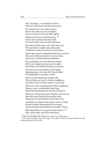 114 http://www.paskvil.com/
Son,” he began, “was destitute of love
Natural or spiritual; and thou knowest it.
The natural was ever without error;
But err the other may by evil object,
Or by too much, or by too little vigour.
While in the ﬁrst it well directed is, 238
And in the second moderates itself,
It cannot be the cause of sinful pleasure;
But when to ill it turns, and, with more care
Or lesser than it ought, runs after good,
’Gainst the Creator works his own creation.
Hence thou mayst comprehend that love must be
The seed within yourselves of every virtue,
And every act that merits punishment.
Now inasmuch as never from the welfare
Of its own subject can love turn its sight,
From their own hatred all things are secure;
And since we cannot think of any being
Standing alone, nor from the First divided,
Of hating Him is all desire cut off.
Hence if, discriminating, I judge well,
The evil that one loves is of one’s neighbour,
And this is born in three modes in your clay.
There are, who, by abasement of their neighbour,
Hope to excel, and therefore only long
That from his greatness he may be cast down;
There are, who power, grace, honour, and renown
Fear they may lose because another rises,
Thence are so sad that the reverse they love;
And there are those whom injury seems to chafe,
So that it makes them greedy for revenge,
And such must needs shape out another’s harm.
This threefold love is wept for down below; 239
Now of the other will I have thee hear,
238
The ﬁrst, the object; the second, too much or too little vigour.
239
The sins of Pride, Envy, and Anger. The other is Sloth, or lukewarmness in well-
doing, punished in this circle.
 