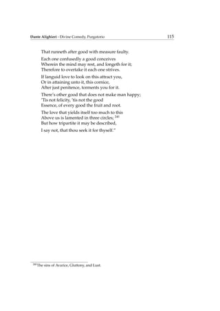 Dante Alighieri - Divine Comedy, Purgatorio 115
That runneth after good with measure faulty.
Each one confusedly a good conceives
Wherein the mind may rest, and longeth for it;
Therefore to overtake it each one strives.
If languid love to look on this attract you,
Or in attaining unto it, this cornice,
After just penitence, torments you for it.
There’s other good that does not make man happy;
’Tis not felicity, ’tis not the good
Essence, of every good the fruit and root.
The love that yields itself too much to this
Above us is lamented in three circles; 240
But how tripartite it may be described,
I say not, that thou seek it for thyself.”
240
The sins of Avarice, Gluttony, and Lust.
 