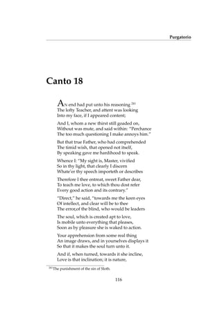 Purgatorio
Canto 18
AN end had put unto his reasoning 241
The lofty Teacher, and attent was looking
Into my face, if I appeared content;
And I, whom a new thirst still goaded on,
Without was mute, and said within: “Perchance
The too much questioning I make annoys him.”
But that true Father, who had comprehended
The timid wish, that opened not itself,
By speaking gave me hardihood to speak.
Whence I: “My sight is, Master, viviﬁed
So in thy light, that clearly I discern
Whate’er thy speech importeth or describes
Therefore I thee entreat, sweet Father dear,
To teach me love, to which thou dost refer
Every good action and its contrary.”
“Direct,” he said, “towards me the keen eyes
Of intellect, and clear will be to thee
The error,of the blind, who would be leaders
The soul, which is created apt to love,
Is mobile unto everything that pleases,
Soon as by pleasure she is waked to action.
Your apprehension from some real thing
An image draws, and in yourselves displays it
So that it makes the soul turn unto it.
And if, when turned, towards it she incline,
Love is that inclination; it is nature,
241
The punishment of the sin of Sloth.
116
 