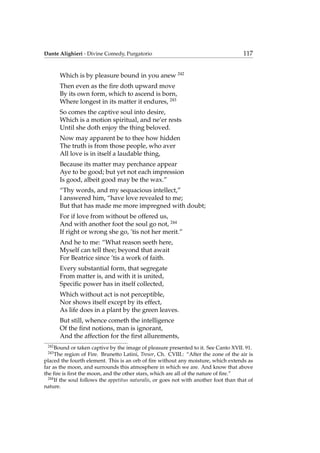 Dante Alighieri - Divine Comedy, Purgatorio 117
Which is by pleasure bound in you anew 242
Then even as the ﬁre doth upward move
By its own form, which to ascend is born,
Where longest in its matter it endures, 243
So comes the captive soul into desire,
Which is a motion spiritual, and ne’er rests
Until she doth enjoy the thing beloved.
Now may apparent be to thee how hidden
The truth is from those people, who aver
All love is in itself a laudable thing,
Because its matter may perchance appear
Aye to be good; but yet not each impression
Is good, albeit good may be the wax.”
“Thy words, and my sequacious intellect,”
I answered him, “have love revealed to me;
But that has made me more impregned with doubt;
For if love from without be offered us,
And with another foot the soul go not, 244
If right or wrong she go, ’tis not her merit.”
And he to me: “What reason seeth here,
Myself can tell thee; beyond that await
For Beatrice since ’tis a work of faith.
Every substantial form, that segregate
From matter is, and with it is united,
Speciﬁc power has in itself collected,
Which without act is not perceptible,
Nor shows itself except by its effect,
As life does in a plant by the green leaves.
But still, whence cometh the intelligence
Of the ﬁrst notions, man is ignorant,
And the affection for the ﬁrst allurements,
242
Bound or taken captive by the image of pleasure presented to it. See Canto XVII. 91.
243
The region of Fire. Brunetto Latini, Tresor, Ch. CVIII.: “After the zone of the air is
placed the fourth element. This is an orb of ﬁre without any moisture, which extends as
far as the moon, and surrounds this atmosphere in which we are. And know that above
the ﬁre is ﬁrst the moon, and the other stars, which are all of the nature of ﬁre.”
244
If the soul follows the appetitus naturalis, or goes not with another foot than that of
nature.
 