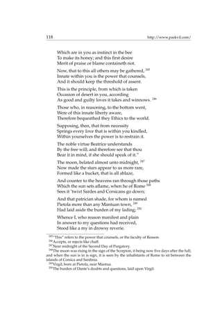 118 http://www.paskvil.com/
Which are in you as instinct in the bee
To make its honey; and this ﬁrst desire
Merit of praise or blame containeth not.
Now, that to this all others may be gathered, 245
Innate within you is the power that counsels,
And it should keep the threshold of assent.
This is the principle, from which is taken
Occasion of desert in you, according
As good and guilty loves it takes and winnows. 246
Those who, in reasoning, to the bottom went,
Were of this innate liberty aware,
Therefore bequeathed they Ethics to the world.
Supposing, then, that from necessity
Springs every love that is within you kindled,
Within yourselves the power is to restrain it.
The noble virtue Beatrice understands
By the free will; and therefore see that thou
Bear it in mind, if she should speak of it.”
The moon, belated almost unto midnight, 247
Now made the stars appear to us more rare,
Formed like a bucket, that is all ablaze,
And counter to the heavens ran through those paths
Which the sun sets aﬂame, when he of Rome 248
Sees it ’twixt Sardes and Corsicans go down;
And that patrician shade, for whom is named
Pietola more than any Mantuan town, 249
Had laid aside the burden of my lading; 250
Whence I, who reason manifest and plain
In answer to my questions had received,
Stood like a my in drowsy reverie.
245
“This” refers to the power that counsels, or the faculty of Reason.
246
Accepts, or rejects like chaff.
247
Near midnight of the Second Day of Purgatory.
248
The moon was rising in the sign of the Scorpion, it being now ﬁve days after the full;
and when the sun is in is sign, it is seen by the inhabitants of Rome to sit between the
islands of Corsica and Sardinia.
249
Virgil, born at Pietola, near Mantua.
250
The burden of Dante’s doubts and questions, laid upon Virgil.
 