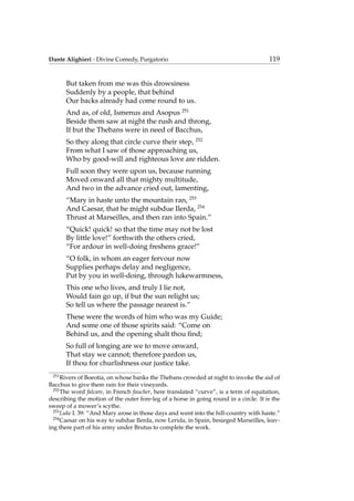 Dante Alighieri - Divine Comedy, Purgatorio 119
But taken from me was this drowsiness
Suddenly by a people, that behind
Our backs already had come round to us.
And as, of old, Ismenus and Asopus 251
Beside them saw at night the rush and throng,
If but the Thebans were in need of Bacchus,
So they along that circle curve their step, 252
From what I saw of those approaching us,
Who by good-will and righteous love are ridden.
Full soon they were upon us, because running
Moved onward all that mighty multitude,
And two in the advance cried out, lamenting,
“Mary in haste unto the mountain ran, 253
And Caesar, that he might subdue Ilerda, 254
Thrust at Marseilles, and then ran into Spain.”
“Quick! quick! so that the time may not be lost
By little love!” forthwith the others cried,
“For ardour in well-doing freshens grace!”
“O folk, in whom an eager fervour now
Supplies perhaps delay and negligence,
Put by you in well-doing, through lukewarmness,
This one who lives, and truly I lie not,
Would fain go up, if but the sun relight us;
So tell us where the passage nearest is.”
These were the words of him who was my Guide;
And some one of those spirits said: “Come on
Behind us, and the opening shalt thou ﬁnd;
So full of longing are we to move onward,
That stay we cannot; therefore pardon us,
If thou for churlishness our justice take.
251
Rivers of Boeotia, on whose banks the Thebans crowded at night to invoke the aid of
Bacchus to give them rain for their vineyards.
252
The word falcare, in French faucher, here translated “curve”, is a term of equitation,
describing the motion of the outer fore-leg of a horse in going round in a circle. It is the
sweep of a mower’s scythe.
253
Luke I. 39: “And Mary arose in those days and went into the hill-country with haste.”
254
Caesar on his way to subdue Ilerda, now Lerida, in Spain, besieged Marseilles, leav-
ing there part of his army under Brutus to complete the work.
 