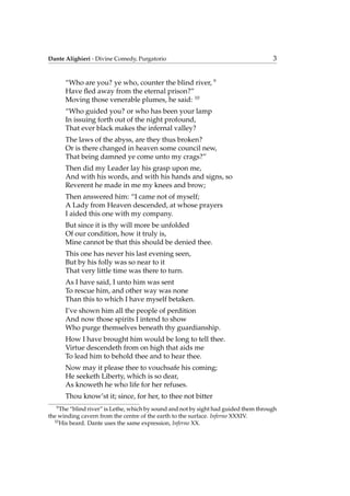 Dante Alighieri - Divine Comedy, Purgatorio 3
“Who are you? ye who, counter the blind river, 9
Have ﬂed away from the eternal prison?”
Moving those venerable plumes, he said: 10
“Who guided you? or who has been your lamp
In issuing forth out of the night profound,
That ever black makes the infernal valley?
The laws of the abyss, are they thus broken?
Or is there changed in heaven some council new,
That being damned ye come unto my crags?”
Then did my Leader lay his grasp upon me,
And with his words, and with his hands and signs, so
Reverent he made in me my knees and brow;
Then answered him: “I came not of myself;
A Lady from Heaven descended, at whose prayers
I aided this one with my company.
But since it is thy will more be unfolded
Of our condition, how it truly is,
Mine cannot be that this should be denied thee.
This one has never his last evening seen,
But by his folly was so near to it
That very little time was there to turn.
As I have said, I unto him was sent
To rescue him, and other way was none
Than this to which I have myself betaken.
I’ve shown him all the people of perdition
And now those spirits I intend to show
Who purge themselves beneath thy guardianship.
How I have brought him would be long to tell thee.
Virtue descendeth from on high that aids me
To lead him to behold thee and to hear thee.
Now may it please thee to vouchsafe his coming;
He seeketh Liberty, which is so dear,
As knoweth he who life for her refuses.
Thou know’st it; since, for her, to thee not bitter
9
The “blind river” is Lethe, which by sound and not by sight had guided them through
the winding cavern from the centre of the earth to the surface. Inferno XXXIV.
10
His beard. Dante uses the same expression, Inferno XX.
 
