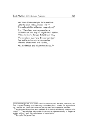 Dante Alighieri - Divine Comedy, Purgatorio 121
And those who the fatigue did not endure
Unto the issue, with Anchises’ son, 259
Themselves to life withouten glory offered.”
Then When from us so separated were
Those shades, that they no longer could be seen,
Within me a new thought did entrance ﬁnd,
Whence others many and diverse were born
And so I lapsed from one into another
That in a reverie mine eyes I closed,
And meditation into dream transmuted. 260
years old and upward, shall see the land which I sware unto Abraham, unto Isaac, and
unto Jacob; because they have not wholly followed me; save Caleb the son of Jephunneh
the Kenezite, and Joshua the son of Nun; for they have wholly followed the Lord.”
259
The Trojans who remained with Acestes in Sicily, instead of following Aeneas to Italy.
Aeneid, V.: “They enroll the matrons for the city, and set on shore as many of the people
as were willing, – souls that had no desire of high renown.”
260
The end of the Second Day.
 