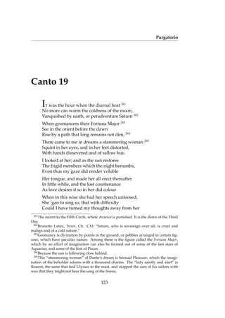 Purgatorio
Canto 19
IT was the hour when the diurnal heat 261
No more can warm the coldness of the moon,
Vanquished by earth, or peradventure Saturn 262
When geomancers their Fortuna Major 263
See in the orient before the dawn
Rise by a path that long remains not dim, 264
There came to me in dreams a stammering woman 265
Squint in her eyes, and in her feet distorted,
With hands dissevered and of sallow hue.
I looked at her; and as the sun restores
The frigid members which the night benumbs,
Even thus my gaze did render voluble
Her tongue, and made her all erect thereafter
In little while, and the lost countenance
As love desires it so in her did colour
When in this wise she had her speech unloosed,
She ’gan to sing so, that with difﬁculty
Could I have turned my thoughts away from her
261
The ascent to the Fifth Circle, where Avarice is punished. It is the dawn of the Third
Day.
262
Brunetto Latini, Tresor, Ch. CXI: “Saturn, who is sovereign over all, is cruel and
malign and of a cold nature.”
263
Geomancy is divination by points in the ground, or pebbles arranged in certain ﬁg-
ures, which have peculiar names. Among these is the ﬁgure called the Fortuna Major,
which by an effort of imagination can also be formed out of some of the last stars of
Aquarius, and some of the ﬁrst of Pisces.
264
Because the sun is following close behind.
265
This “stammering woman” of Dante’s dream is Sensual Pleasure, which the imagi-
nation of the beholder adorns with a thousand charms. The “lady saintly and alert” is
Reason, the same that tied Ulysses to the mast, and stopped the ears of his sailors with
wax that they might not hear the song of the Sirens.
123
 