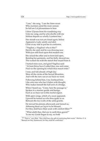 124 http://www.paskvil.com/
“I am,” she sang, “I am the Siren sweet
Who mariners amid the main unman
So full am I of pleasantness to hear
I drew Ulysses from his wandering way
Unto my song, and he who dwells with me
Seldom departs so wholly I content him.”
Her mouth was not yet closed again, before
Appeared a Lady saintly and alert
Close at my side to put her to confusion.
“Virgilius, a Virgilius! who is this?”
Sternly she said; and he was drawing near
With eyes still ﬁxed upon that modest one.
She seized the other and in front laid open,
Rending her garments, and her belly showed me;
This waked me with the stench that issued from it.
I turned mine eyes, and good Virgilius said:
“At least thrice have I called thee; rise and come;
Find we the opening by which thou mayst enter.”
I rose; and full already of high day
Were all the circles of the Sacred Mountain,
And with the new sun at our back we went.
Following behind him, I my forehead bore
Like unto one who has it laden with thought,
Who makes himself the half arch of a bridge,
When I heard say, “Come, here the passage is,”
Spoken in a manner gentle and benign,
Such as we hear not in this mortal region.
With open wings, which of a swan appeared,
Upward he turned us who thus spake to us
Between the two walls of the solid granite.
He moved his pinions afterwards and fanned us,
Afﬁrming those qui lugent to be blessed,
For they shall have their souls with comfort ﬁlled 266
“What aileth thee, that aye to earth thou gazest?”
To me my Guide began to say, we both
266
“That is,” says Buti, “they shall have the gift of comforting their souls.” Matthew V. 4:
“Blessed are they thatmourn; for they shall be comforted.”
 