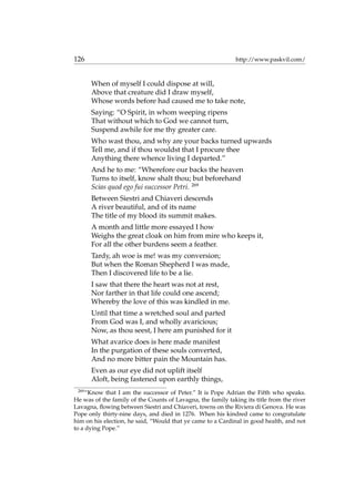 126 http://www.paskvil.com/
When of myself I could dispose at will,
Above that creature did I draw myself,
Whose words before had caused me to take note,
Saying: “O Spirit, in whom weeping ripens
That without which to God we cannot turn,
Suspend awhile for me thy greater care.
Who wast thou, and why are your backs turned upwards
Tell me, and if thou wouldst that I procure thee
Anything there whence living I departed.”
And he to me: “Wherefore our backs the heaven
Turns to itself, know shalt thou; but beforehand
Scias quod ego fui successor Petri. 269
Between Siestri and Chiaveri descends
A river beautiful, and of its name
The title of my blood its summit makes.
A month and little more essayed I how
Weighs the great cloak on him from mire who keeps it,
For all the other burdens seem a feather.
Tardy, ah woe is me! was my conversion;
But when the Roman Shepherd I was made,
Then I discovered life to be a lie.
I saw that there the heart was not at rest,
Nor farther in that life could one ascend;
Whereby the love of this was kindled in me.
Until that time a wretched soul and parted
From God was I, and wholly avaricious;
Now, as thou seest, I here am punished for it
What avarice does is here made manifest
In the purgation of these souls converted,
And no more bitter pain the Mountain has.
Even as our eye did not uplift itself
Aloft, being fastened upon earthly things,
269
“Know that I am the successor of Peter.” It is Pope Adrian the Fifth who speaks.
He was of the family of the Counts of Lavagna, the family taking its title from the river
Lavagna, ﬂowing between Siestri and Chiaveri, towns on the Riviera di Genova. He was
Pope only thirty-nine days, and died in 1276. When his kindred came to congratulate
him on his election, he said, “Would that ye came to a Cardinal in good health, and not
to a dying Pope.”
 