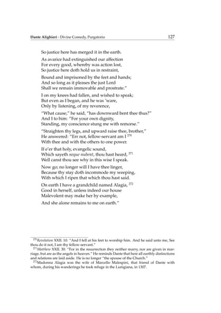 Dante Alighieri - Divine Comedy, Purgatorio 127
So justice here has merged it in the earth.
As avarice had extinguished our affection
For every good, whereby was action lost,
So justice here doth hold us in restraint,
Bound and imprisoned by the feet and hands;
And so long as it pleases the just Lord
Shall we remain immovable and prostrate.”
I on my knees had fallen, and wished to speak;
But even as I began, and he was ’ware,
Only by listening, of my reverence,
“What cause,” he said, “has downward bent thee thus?”
And I to him: “For your own dignity,
Standing, my conscience stung me with remorse.”
“Straighten thy legs, and upward raise thee, brother,”
He answered: “Err not, fellow-servant am I 270
With thee and with the others to one power.
If e’er that holy, evangelic sound,
Which sayeth neque nubent, thou hast heard, 271
Well canst thou see why in this wise I speak.
Now go; no longer will I have thee linger,
Because thy stay doth incommode my weeping,
With which I ripen that which thou hast said.
On earth I have a grandchild named Alagia, 272
Good in herself, unless indeed our house
Malevolent may make her by example,
And she alone remains to me on earth.”
270
Revelation XXII. 10: “And I fell at his feet to worship him. And he said unto me, See
thou do it not, I am thy fellow-servant.”
271
Matthew XXII. 30: “For in the resurrection they neither marry, nor are given in mar-
riage, but are as the angels in heaven.” He reminds Dante that here all earthly distinctions
and relations are laid aside. He is no longer “the spouse of the Church.”
272
Madonna Alagia was the wife of Marcello Malespini, that friend of Dante with
whom, during his wanderings he took refuge in the Lunigiana, in 1307.
 