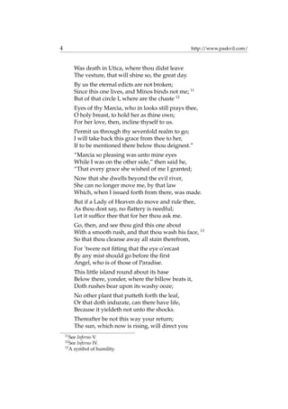 4 http://www.paskvil.com/
Was death in Utica, where thou didst leave
The vesture, that will shine so, the great day.
By us the eternal edicts are not broken;
Since this one lives, and Minos binds not me; 11
But of that circle I, where are the chaste 12
Eyes of thy Marcia, who in looks still prays thee,
O holy breast, to hold her as thine own;
For her love, then, incline thyself to us.
Permit us through thy sevenfold realm to go;
I will take back this grace from thee to her,
If to be mentioned there below thou deignest.”
“Marcia so pleasing was unto mine eyes
While I was on the other side,” then said he,
“That every grace she wished of me I granted;
Now that she dwells beyond the evil river,
She can no longer move me, by that law
Which, when I issued forth from there, was made.
But if a Lady of Heaven do move and rule thee,
As thou dost say, no ﬂattery is needful;
Let it sufﬁce thee that for her thou ask me.
Go, then, and see thou gird this one about
With a smooth rush, and that thou wash his face, 13
So that thou cleanse away all stain therefrom,
For ’twere not ﬁtting that the eye o’ercast
By any mist should go before the ﬁrst
Angel, who is of those of Paradise.
This little island round about its base
Below there, yonder, where the billow beats it,
Doth rushes bear upon its washy ooze;
No other plant that putteth forth the leaf,
Or that doth indurate, can there have life,
Because it yieldeth not unto the shocks.
Thereafter be not this way your return;
The sun, which now is rising, will direct you
11
See Inferno V.
12
See Inferno IV.
13
A symbol of humility.
 