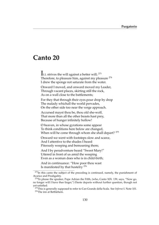 Purgatorio
Canto 20
ILL strives the will against a better will; 273
Therefore, to pleasure him, against my pleasure 274
I drew the sponge not saturate from the water.
Onward I moved, and onward moved my Leader,
Through vacant places, skirting still the rock,
As on a wall close to the battlements;
For they that through their eyes pour drop by drop
The malady whichall the world pervades,
On the other side too near the verge approach.
Accursed mayst thou be, thou old she-wolf,
That more than all the other beasts hast prey,
Because of hunger inﬁnitely hollow!
O heaven, in whose gyrations some appear
To think conditions here below are changed,
When will he come through whom she shall depart? 275
Onward we went with footsteps slow and scarce,
And I attentive to the shades I heard
Piteously weeping and bemoaning them;
And I by peradventure heard “Sweet Mary!”
Uttered in front of us amid the weeping
Even as a woman does who is in child-birth;
And in continuance: “How poor thou wast
Is manifested by that hostelry 276
273
In this canto the subject of the preceding is continued, namely, the punishment of
Avarice and Prodigality.
274
To please the speaker, Pope Adrian the Fifth, (who, Canto XIX. 139, says, “Now go,
no longer will I have thee linger,”) Dante departs without further question, though not
yet satisﬁed.
275
This is generally supposed to refer to Can Grande della Scala. See Inferno I. Note 101.
276
The inn at Bethlehem.
130
 