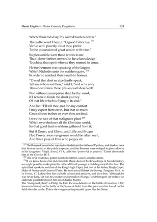 Dante Alighieri - Divine Comedy, Purgatorio 131
Where thou didst lay thy sacred burden down.”
Thereafterward I heard: “O good Fabricius, 277
Virtue with poverty didst thou prefer
To the possession of great wealth with vice.”
So pleasurable were these words to me
That I drew farther onward to have knowledge
Touching that spirit whence they seemed to come.
He furthermore was speaking of the largess
Which Nicholas unto the maidens gave, 278
In order to conduct their youth to honour.
“O soul that dost so excellently speak,
Tell me who wast thou,” said I, “and why only
Thou dost renew these praises well deserved?
Not without recompense shall be thy word,
If I return to ﬁnish the short journey
Of that life which is ﬂying to its end.”
And he: “I’ll tell thee, not for any comfort
I may expect from earth, but that so much
Grace shines in thee or ever thou art dead.
I was the root of that malignant plant 279
Which overshadows all the Christian world,
So that good fruit is seldom gathered from it;
But if Douay and Ghent, and Lille and Bruges
Had Power. soon vengeance would be taken on it;
And this I pray of Him who judges all.
277
The Roman Consul who rejected with disdain the bribes of Pyrrhus, and died so poor
that he was buried at the public expense, and the Romans were obliged to give a dowry
to his daughters. Virgil, Aeneid, VI. 8, calls him “powerful in poverty.” Dante also extols
him in the Convito, IV. 5.
278
This is St. Nicholas, patron saint of children, sailors, and travellers.
279
If we knew from what old chronicle Dante derived his knowledge of French history,
we might possibly make plain the rather difﬁcult passage which begins with this line. The
spirit that speaks is not that of the King Hugh Capet, but that of his father, Hugh Capet,
Duke of France and Count of Paris. He was son of Robert the Strong. Pasquier, Rech. de
La France, VI. I, describes him as both valiant and prudent, and says that, “although he
was never king, yet was he a maker and unmaker of kings,” and then goes on to draw an
elaborate parallel between him and Charles Martel.
The “malignant plant” is Philip the Fair. He was defeated at the battle of Courtray, 1302,
known in history as the battle of the Spurs of Gold, from the great number found on the
ﬁeld after the battle. This is the vengeance imprecated upon him by Dante.
 
