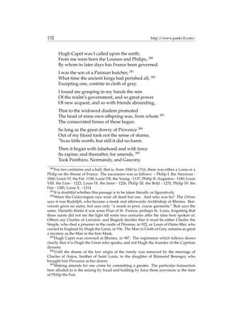 132 http://www.paskvil.com/
Hugh Capet was I called upon the earth;
From me were born the Louises and Philips, 280
By whom in later days has France been governed.
I was the son of a Parisian butcher, 281
What time the ancient kings had perished all, 282
Excepting one, contrite in cloth of gray.
I found me grasping in my hands the rein
Of the realm’s government, and so great power
Of new acquest, and so with friends abounding,
That to the widowed diadem promoted
The head of mine own offspring was, from whom 283
The consecrated bones of these began.
So long as the great dowry of Provence 284
Out of my blood took not the sense of shame,
’Twas little worth, but still it did no harm.
Then it began with falsehood and with force
Its rapine; and thereafter, for amends, 285
Took Ponthieu, Normandy, and Gascony.
280
For two centuries and a half, that is, from 1060 to 1316, there was either a Louis or a
Philip on the throne of France. The succession was as follows: – Philip I. the Amorous -
1060, Louis VI. the Fat- 1108, Louis VII. the Young - 1137, Philip II. Augustus - 1180, Louis
VIII. the Lion - 1223, Louis IX. the Saint - 1226, Philip III. the Bold - 1270, Philip IV. the
Fair - 1285, Louis X. - 1314
281
It is doubtful whether this passage is to be taken literally or ﬁguratively.
282
When the Carlovingian race were all dead but one. And who was he? The Ottimo
says it was Rudolph, who became a monk and afterwards Archbishop of Rheims. Ben-
venuto gives no name, but says only “a monk in poor, coarse garments.” Buti says the
same. Daniello thinks it was some Friar of St. Francis, perhaps St. Louis, forgetting that
these saints did not see the light till some two centuries after the time here spoken of.
Others say Charles of Lorraine; and Biagioli decides that it must be either Charles the
Simple, who died a prisoner in the castle of P´eronne, in 922; or Louis of Outre-Mer, who
carried to England by Hugh the Great, in 936. The Man in Cloth of Grey remains as great
a mystery as the Man in the Iron Mask.
283
Hugh Capet was crowned at Rheims, in 987. The expression which follows shows
clearly that it is Hugh the Great who speaks, and not Hugh the founder of the Capetian
dynasty.
284
Until the shame of the low origin of the family was removed by the marriage of
Charles of Anjou, brother of Saint Louis, to the daughter of Raimond Berenger, who
brought him Provence as her dower.
285
Making amends for one crime by committing a greater. The particular transaction
here alluded to is the seizing by fraud and holding by force these provinces in the time
of Philip the Fair.
 
