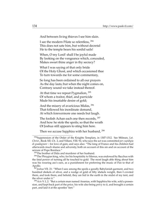 134 http://www.paskvil.com/
And between living thieves I see him slain.
I see the modern Pilate so relentless, 294
This does not sate him, but without decretal
He to the temple bears his sordid sails!
When, O my Lord! shall I be joyful made
By looking on the vengeance which, concealed,
Makes sweet thine anger in thy secrecy?
What I was saying of that only bride
Of the Holy Ghost, and which occasioned thee
To turn towards me for some commentary,
So long has been ordained to all our prayers
As the day lasts; but when the night comes on,
Contrary sound we take instead thereof.
At that time we repeat Pygmalion, 295
Of whom a traitor, thief, and parricide
Made his insatiable desire of gold;
And the misery of avaricious Midas, 296
That followed his inordinate demand,
At which forevermore one needs but laugh.
The foolish Achan each one then records, 297
And how he stole the spoils; so that the wrath
Of Joshua still appears to sting him here.
Then we accuse Sapphira with her husband, 298
294
Suppression of the Order of the Knights Templars, in 1307-1312. See Milman, Lat.
Christ., Book XII. Ch. 2, and Villani, VIII. 92, who says the act was committed per cupidigia
di guadagnare – for love of gain; and says also: “The king of France and his children had
afterwards much shame and adversity, both on account of this sin and on account of the
seizure of Pope Boniface.”
295
The brother of Dido and murderer of her husband.
296
The Phrygian king, who, for his hospitality to Silenus, was endowed by Bacchus with
the fatal power of turning all he touched to gold. The most laugh able thing about him
was his wearing ass’s ears, as a punishment for preferring the music of Pan to that of
Apollo.
297
Joshua VII. 21: “When I saw among the spoils a goodly Babylonish garment, and two
hundred shekels of silver, and a wedge of gold of ﬁfty shekels weight, then I coveted
them, and took them; and behold, they are hid in the earth in the midst of my tent, and
the silver under it.”
298
Acts V. I, 2: “But a certain man named Ananias, with Sapphira his wife, sold a posses-
sion, and kept back part of the price, his wife also being privy to it, and brought a certain
part, and laid it at the apostles’ feet.”
 