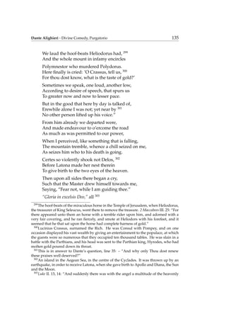 Dante Alighieri - Divine Comedy, Purgatorio 135
We laud the hoof-beats Heliodorus had, 299
And the whole mount in infamy encircles
Polymnestor who murdered Polydorus.
Here ﬁnally is cried: ’O Crassus, tell us, 300
For thou dost know, what is the taste of gold?’
Sometimes we speak, one loud, another low,
According to desire of speech, that spurs us
To greater now and now to lesser pace.
But in the good that here by day is talked of,
Erewhile alone I was not; yet near by 301
No other person lifted up his voice.”
From him already we departed were,
And made endeavour to o’ercome the road
As much as was permitted to our power,
When I perceived, like something that is falling,
The mountain tremble, whence a chill seized on me,
As seizes him who to his death is going.
Certes so violently shook not Delos, 302
Before Latona made her nest therein
To give birth to the two eyes of the heaven.
Then upon all sides there began a cry,
Such that the Master drew himself towards me,
Saying, “Fear not, while I am guiding thee.”
“Gloria in excelsis Deo,” all 303
299
The hoof-beats of the miraculous horse in the Temple of Jerusalem, when Heliodorus,
the treasurer of King Seleucus, went there to remove the treasure. 2 Maccabees III. 25: “For
there appeared unto them an horse with a ternble rider upon him, and adorned with a
very fair covering, and he ran ﬁercely, and smote at Heliodors with his forefeet, and it
seemed that he that sat upon the horse had complete harness of gold.”
300
Lucinius Crassus, surnamed the Rich. He was Consul with Pompey, and on one
occasion displayed his vast wealth by giving an entertainment to the populace, at which
the guests were so numerous that they occupied ten thousand tables. He was slain in a
battle with the Parthians, and his head was sent to the Parthian king, Hyrodes, who had
molten gold poured down its throat.
301
This is in answer to Dante’s question, line 35: – “And why only Thou dost renew
these praises well deserved?”
302
An island in the Aegean Sea, in the centre of the Cyclades. It was thrown up by an
earthquake, in order to receive Latona, when she gave birth to Apollo and Diana, the Sun
and the Moon.
303
Luke II. 13, 14: “And suddenly there was with the angel a multitude of the heavenly
 