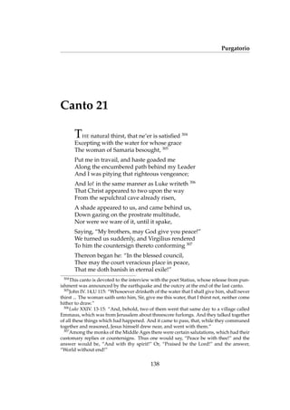 Purgatorio
Canto 21
THE natural thirst, that ne’er is satisﬁed 304
Excepting with the water for whose grace
The woman of Samaria besought, 305
Put me in travail, and haste goaded me
Along the encumbered path behind my Leader
And I was pitying that righteous vengeance;
And lo! in the same manner as Luke writeth 306
That Christ appeared to two upon the way
From the sepulchral cave already risen,
A shade appeared to us, and came behind us,
Down gazing on the prostrate multitude,
Nor were we ware of it, until it spake,
Saying, “My brothers, may God give you peace!”
We turned us suddenly, and Virgilius rendered
To him the countersign thereto conforming 307
Thereon began he: “In the blessed council,
Thee may the court veracious place in peace,
That me doth banish in eternal exile!”
304
This canto is devoted to the interview with the poet Statius, whose release from pun-
ishment was announced by the earthquake and the outcry at the end of the last canto.
305
John IV. 14,U 115: “Whosoever drinketh of the water that I shall give him, shall never
thirst ... The woman saith unto him, Sir, give me this water, that I thirst not, neither come
hither to draw.”
306
Luke XXIV. 13-15: “And, behold, two of them went that same day to a village called
Emmaus, which was from Jerusalem about threescore furlongs. And they talked together
of all these things which had happened. And it came to pass, that, while they communed
together and reasoned, Jesus himself drew near, and went with them.”
307
Among the monks of the Middle Ages there were certain salutations, which had their
customary replies or countersigns. Thus one would say, “Peace be with thee!” and the
answer would be, “And with thy spirit!” Or, “Praised be the Lord!” and the answer,
“World without end!”
138
 