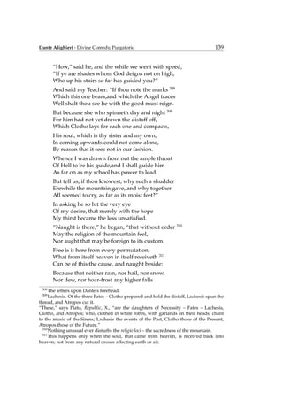Dante Alighieri - Divine Comedy, Purgatorio 139
“How,” said he, and the while we went with speed,
“If ye are shades whom God deigns not on high,
Who up his stairs so far has guided you?”
And said my Teacher: “If thou note the marks 308
Which this one bears,and which the Angel traces
Well shalt thou see he with the good must reign.
But because she who spinneth day and night 309
For him had not yet drawn the distaff off,
Which Clotho lays for each one and compacts,
His soul, which is thy sister and my own,
In coming upwards could not come alone,
By reason that it sees not in our fashion.
Whence I was drawn from out the ample throat
Of Hell to be his guide,and I shall guide him
As far on as my school has power to lead.
But tell us, if thou knowest, why such a shudder
Erewhile the mountain gave, and why together
All seemed to cry, as far as its moist feet?”
In asking he so hit the very eye
Of my desire, that merely with the hope
My thirst became the less unsatisﬁed.
“Naught is there,” he began, “that without order 310
May the religion of the mountain feel,
Nor aught that may be foreign to its custom.
Free is it here from every permutation;
What from itself heaven in itself receiveth 311
Can be of this the cause, and naught beside;
Because that neither rain, nor hail, nor snow,
Nor dew, nor hoar-frost any higher falls
308
The letters upon Dante’s forehead.
309
Lachesis. Of the three Fates – Clotho prepared and held the distaff, Lachesis spun the
thread, and Atropos cut it.
“These,” says Plato, Republic, X., “are the daughters of Necessity – Fates – Lachesis,
Clotho, and Atropos; who, clothed in white robes, with garlands on their heads, chant
to the music of the Sirens; Lachesis the events of the Past, Clotho those of the Present,
Atropos those of the Future.”
310
Nothing unusual ever disturbs the religio loci – the sacredness of the mountain.
311
This happens only when the soul, that came from heaven, is received back into
heaven; not from any natural causes affecting earth or air.
 
