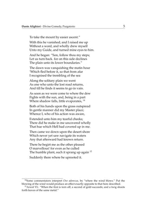 Dante Alighieri - Divine Comedy, Purgatorio 5
To take the mount by easier ascent.”
With this he vanished; and I raised me up
Without a word, and wholly drew myself
Unto my Guide, and turned mine eyes to him.
And he began: “Son, follow thou my steps;
Let us turn back. for on this side declines
The plain unto its lower boundaries.”
The dawn was vanquishing the matin hour
’Which ﬂed before it, so that from afar
I recognised the trembling of the sea
Along the solitary plain we went
As one who unto the lost road returns,
And till he ﬁnds it seems to go in vain.
As soon as we were come to where the dew
Fights with the sun, and, being in a part
Where shadow falls, little evaporates, 14
Both of his hands upon the grass outspread
In gentle manner did my Master place;
Whence I, who of his action was aware,
Extended unto him my tearful cheeks;
There did he make in me uncovered wholly
That hue which Hell had covered up in me.
Then came we down upon the desert shore
Which never yet saw navigate its waters
Any that afterward had known return.
There he begirt me as the other pleased
O marvellous! for even as he culled
The humble plant, such it sprang up again 15
Suddenly there where he uprooted it.
14
Some commentators interpret Ove adorezza, by “where the wind blows.” Put the
blowing of the wind would produce an effect exactly opposite to that here described.
15
Aeneid VI.: “When the ﬁrst is torn off; a second of gold succeeds; and a twig shoots
forth leaves of the same metal.”
 