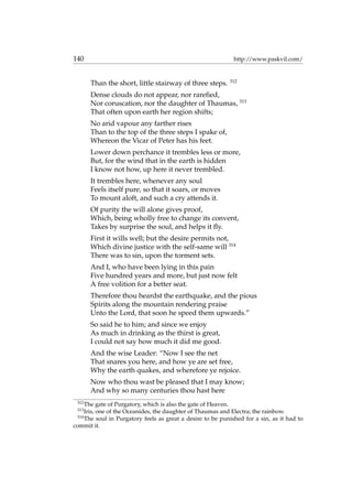 140 http://www.paskvil.com/
Than the short, little stairway of three steps. 312
Dense clouds do not appear, nor rareﬁed,
Nor coruscation, nor the daughter of Thaumas, 313
That often upon earth her region shifts;
No arid vapour any farther rises
Than to the top of the three steps I spake of,
Whereon the Vicar of Peter has his feet.
Lower down perchance it trembles less or more,
But, for the wind that in the earth is hidden
I know not how, up here it never trembled.
It trembles here, whenever any soul
Feels itself pure, so that it soars, or moves
To mount aloft, and such a cry attends it.
Of purity the will alone gives proof,
Which, being wholly free to change its convent,
Takes by surprise the soul, and helps it ﬂy.
First it wills well; but the desire permits not,
Which divine justice with the self-same will 314
There was to sin, upon the torment sets.
And I, who have been lying in this pain
Five hundred years and more, but just now felt
A free volition for a better seat.
Therefore thou heardst the earthquake, and the pious
Spirits along the mountain rendering praise
Unto the Lord, that soon he speed them upwards.”
So said he to him; and since we enjoy
As much in drinking as the thirst is great,
I could not say how much it did me good.
And the wise Leader: “Now I see the net
That snares you here, and how ye are set free,
Why the earth quakes, and wherefore ye rejoice.
Now who thou wast be pleased that I may know;
And why so many centuries thou hast here
312
The gate of Purgatory, which is also the gate of Heaven.
313
Iris, one of the Oceanides, the daughter of Thaumas and Electra; the rainbow.
314
The soul in Purgatory feels as great a desire to be punished for a sin, as it had to
commit it.
 