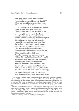 Dante Alighieri - Divine Comedy, Purgatorio 141
Been Iying, let me gather from thy words.”
“In days when the good Titus, with the aid 315
Of the supremest King, avenged the wounds
Whence issued forth the blood by Judas sold,
Under the name that most endures and honours,
Was I on earth,” that spirit made reply,
“Greatly renowned, but not with faith as yet.
My vocal spirit was so sweet, that Rome
Me, a Thoulousian, drew unto herself, 316
Where I deserved to deck my brows with myrtle.
Statius the people name me still on earth;
I sang of Thebes, and then of great Achilles;
But on the way fell with my second burden.
The seeds unto my ardour were the sparks
Of that celestial ﬂame which heated me,
Whereby more than a thousand have been ﬁred;
Of the Aeneid speak I, which to me
A mother was, and was my nurse in song;
Without this weighed I not a drachma’s weight.
And to have lived upon the earth what time 317
Virgilius lived, I would accept one sun
More than I must ere issuing from my ban.”
These words towards me made Virgilius turn
With looks that in their silence said, “Be silent!”
But yet the power that wills cannot do all things;
For tears and laughter are such pursuivants
Unto the passion from which each springs forth,
315
The siege of Jerusalem under Titus, surnamed the “Delight of Mankind,” took place
in the year 70. Statius, who is here speaking, was born at Naples in the reign of Claudius,
and had already become famous “under the name that most endures and honours,” that
is, as a poet. His works are the Silvae or miscellaneous poems; the Thebaid, an epic in
twelve books; and the Achilleid, left unﬁnished. He wrote also a tragedy, Agave, which is
lost.
316
Statius was not born in Toulouse, Dante supposes, but in Naples, as he himself states
in his Silvae, which work was not discovered till after Dante’s death. The passage occurs
in Book III. Eclogue V. Landino thinks that Dante’s error may be traced to Placidus Lac-
tantius, a commentator of the Thebaid, who confounded Statius the poet of Naples with
Statius the rhetorician of Toulouse.
317
Would be willing to remain another year in Purgatory.
 