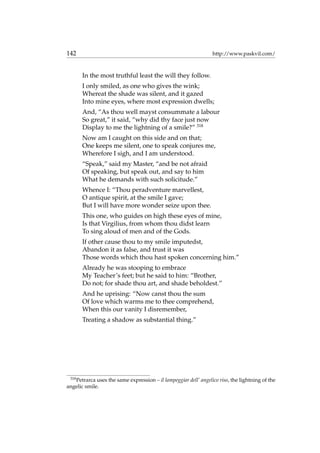 142 http://www.paskvil.com/
In the most truthful least the will they follow.
I only smiled, as one who gives the wink;
Whereat the shade was silent, and it gazed
Into mine eyes, where most expression dwells;
And, “As thou well mayst consummate a labour
So great,” it said, “why did thy face just now
Display to me the lightning of a smile?” 318
Now am I caught on this side and on that;
One keeps me silent, one to speak conjures me,
Wherefore I sigh, and I am understood.
“Speak,” said my Master, “and be not afraid
Of speaking, but speak out, and say to him
What he demands with such solicitude.”
Whence I: “Thou peradventure marvellest,
O antique spirit, at the smile I gave;
But I will have more wonder seize upon thee.
This one, who guides on high these eyes of mine,
Is that Virgilius, from whom thou didst learn
To sing aloud of men and of the Gods.
If other cause thou to my smile imputedst,
Abandon it as false, and trust it was
Those words which thou hast spoken concerning him.”
Already he was stooping to embrace
My Teacher’s feet; but he said to him: “Brother,
Do not; for shade thou art, and shade beholdest.”
And he uprising: “Now canst thou the sum
Of love which warms me to thee comprehend,
When this our vanity I disremember,
Treating a shadow as substantial thing.”
318
Petrarca uses the same expression – il lampeggiar dell’ angelico riso, the lightning of the
angelic smile.
 